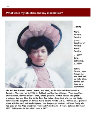 20


What were my abilities and my disabilities?



                                                                         Toñita

                                                                         María
                                                                         Antonia
                                                                         Peralta,
                                                                         grand-
                                                                         daughter of
                                                                         Antonio
                                                                         María
                                                                         Peralta.

                                                                         b. 1877,
                                                                         Baja,
                                                                         California.
                                                                         d. 1954

                                                                         Toñita
                                                                         Peralta, even
                                                                         though she
                                                                         was deaf and
                                                                         partially blind,
                                                                         earned her
                                                                         living as a
                                                                         seamstress.

She met her husband Conrad Lehman, also deaf, at the Deaf and Blind School in
Berkeley. They married in 1906, in Oakland, and had two children. Their daughter,
Emily Lehman, married Henry Talken, whose grandson, Arthur Talken, and great-
grandsons, Ken and Glen, live in the East Bay today. Read Ken’s story in this binder.
Toñita was the daughter of Antonio María Severo Peralta (a.k.a. “Antonio Jr.,” pictured
above with his sons) and María Higuera, the daughter of another californio family who
had come on the Anza expedition. They had 9 children in 13 years, between 1863 and
1877. Toñita was the last child, born in 1877.
 