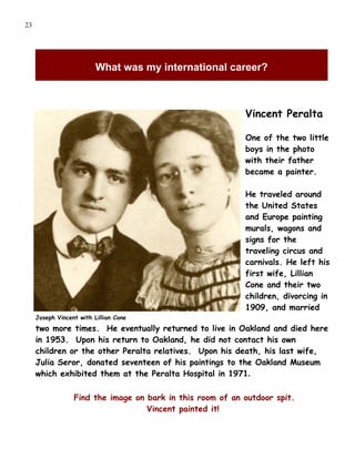 23




                          What was my international career?



                                                            Vincent Peralta

                                                            One of the two little
                                                            boys in the photo
                                                            with their father
                                                            became a painter.

                                                            He traveled around
                                                            the United States
                                                            and Europe painting
                                                            murals, wagons and
                                                            signs for the
                                                            traveling circus and
                                                            carnivals. He left his
                                                            first wife, Lillian
                                                            Cone and their two
                                                            children, divorcing in
                                                            1909, and married
     Joseph Vincent with Lillian Cone
     two more times. He eventually returned to live in Oakland and died here
     in 1953. Upon his return to Oakland, he did not contact his own
     children or the other Peralta relatives. Upon his death, his last wife,
     Julia Seror, donated seventeen of his paintings to the Oakland Museum
     which exhibited them at the Peralta Hospital in 1971.

                  Find the image on bark in this room of an outdoor spit.
                                    Vincent painted it!
 