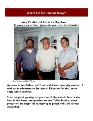 24


                      Where are the Peraltas today?


                Many Peraltas still live in the Bay Area.
      If you are one of them, please add your story to this binder!




     Glen, Arthur and Ken Talken

My name is Ken Talken, and I am an Oakland community member. I
work as an administrator for Special Education for the Contra
Costa School District.

I am the great great-great grandson of the Antonio Peralta who
lived in this house. My grandmother was Toñita Peralta, whose
productive and happy life is inspiring to people with, and without,
disabilities.
 