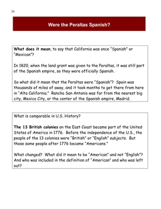 26



                    Were the Peraltas Spanish?




 What does it mean, to say that California was once “Spanish” or
 “Mexican”?

 In 1820, when the land grant was given to the Peraltas, it was still part
 of the Spanish empire, so they were officially Spanish.

 So what did it mean that the Peraltas were “Spanish”? Spain was
 thousands of miles of away, and it took months to get there from here
 in “Alta California.” Rancho San Antonio was far from the nearest big
 city, Mexico City, or the center of the Spanish empire, Madrid.



 What is comparable in U.S. History?

 The 13 British colonies on the East Coast became part of the United
 States of America in 1776. Before the independence of the U.S., the
 people of the 13 colonies were “British” or “English” subjects. But
 those same people after 1776 became “Americans.”

 What changed? What did it mean to be “American” and not “English”?
 And who was included in the definition of “American” and who was left
 out?
 
