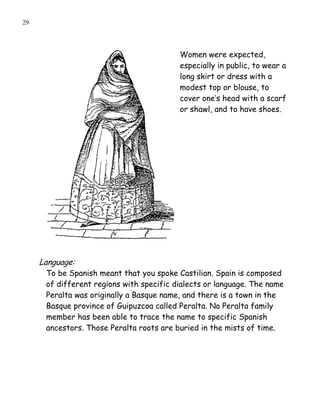 29




                                          Women were expected,
                                          especially in public, to wear a
                                          long skirt or dress with a
                                          modest top or blouse, to
                                          cover one’s head with a scarf
                                          or shawl, and to have shoes.




     Language:
      To be Spanish meant that you spoke Castilian. Spain is composed
      of different regions with specific dialects or language. The name
      Peralta was originally a Basque name, and there is a town in the
      Basque province of Guipuzcoa called Peralta. No Peralta family
      member has been able to trace the name to specific Spanish
      ancestors. Those Peralta roots are buried in the mists of time.
 