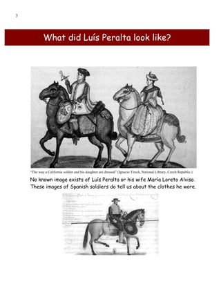 3




            What did Luís Peralta look like?




    “The way a California soldier and his daughter are dressed” (Ignacio Tirsch, National Library, Czech Republic.)

    No known image exists of Luís Peralta or his wife María Loreto Alviso.
    These images of Spanish soldiers do tell us about the clothes he wore.
 