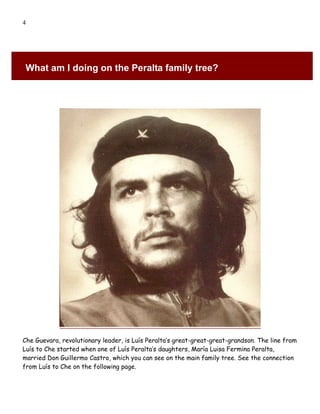 4




 What am I doing on the Peralta family tree?




Che Guevara, revolutionary leader, is Luís Peralta’s great-great-great-grandson. The line from
Luís to Che started when one of Luís Peralta’s daughters, María Luisa Fermina Peralta,
married Don Guillermo Castro, which you can see on the main family tree. See the connection
from Luís to Che on the following page.
 