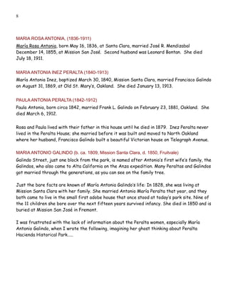 8




MARIA ROSA ANTONIA, (1836-1911)
María Rosa Antonia, born May 16, 1836, at Santa Clara, married José R. Mendizabal
December 14, 1855, at Mission San José. Second husband was Leonard Bontan. She died
July 18, 1911.


MARIA ANTONIA INEZ PERALTA (1840-1913)
María Antonia Inez, baptized March 30, 1840, Mission Santa Clara, married Francisco Galindo
on August 31, 1869, at Old St. Mary’s, Oakland. She died January 13, 1913.


PAULA ANTONIA PERALTA (1842-1912)
Paula Antonia, born circa 1842, married Frank L. Galindo on February 23, 1881, Oakland. She
died March 6, 1912.


Rosa and Paula lived with their father in this house until he died in 1879. Inez Peralta never
lived in the Peralta House; she married before it was built and moved to North Oakland
where her husband, Francisco Galindo built a beautiful Victorian house on Telegraph Avenue.

MARIA ANTONIO GALINDO (b. ca. 1809, Mission Santa Clara, d. 1850, Fruitvale)
Galindo Street, just one block from the park, is named after Antonio’s first wife’s family, the
Galindos, who also came to Alta California on the Anza expedition. Many Peraltas and Galindos
got married through the generations, as you can see on the family tree.

Just the bare facts are known of María Antonia Galindo’s life: In 1828, she was living at
Mission Santa Clara with her family. She married Antonio María Peralta that year, and they
both came to live in the small first adobe house that once stood at today’s park site. Nine of
the 11 children she bore over the next fifteen years survived infancy. She died in 1850 and is
buried at Mission San José in Fremont.

I was frustrated with the lack of information about the Peralta women, especially María
Antonio Galindo, when I wrote the following, imagining her ghost thinking about Peralta
Hacienda Historical Park.....
 