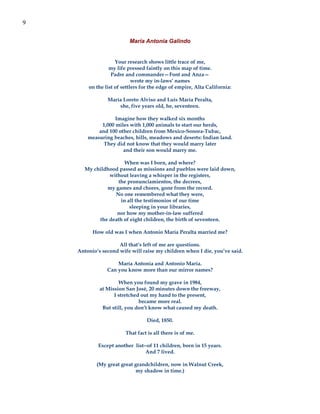 9

                          María Antonia Galindo


                    Your research shows little trace of me,
                 my life pressed faintly on this map of time.
                  Padre and commander—Font and Anza—
                            wrote my in-laws’ names
        on the list of settlers for the edge of empire, Alta California:

                María Loreto Alviso and Luís María Peralta,
                    she, five years old, he, seventeen.

                   Imagine how they walked six months
             1,000 miles with 1,000 animals to start our herds,
            and 100 other children from Mexico-Sonora-Tubac,
        measuring beaches, hills, meadows and deserts: Indian land.
              They did not know that they would marry later
                      and their son would marry me.

                       When was I born, and where?
       My childhood passed as missions and pueblos were laid down,
                without leaving a whisper in the registers,
                    the pronunciamientos, the decrees,
               my games and chores, gone from the record.
                  No one remembered what they were,
                     in all the testimonios of our time
                         sleeping in your libraries,
                   nor how my mother-in-law suffered
            the death of eight children, the birth of seventeen.

          How old was I when Antonio María Peralta married me?

                     All that’s left of me are questions.
    Antonio’s second wife will raise my children when I die, you’ve said.

                    María Antonia and Antonio María.
                Can you know more than our mirror names?

                     When you found my grave in 1984,
             at Mission San José, 20 minutes down the freeway,
                   I stretched out my hand to the present,
                              became more real.
              But still, you don’t know what caused my death.

                                  Died, 1850.

                        That fact is all there is of me.

            Except another list--of 11 children, born in 15 years.
                                And 7 lived.

            (My great great grandchildren, now in Walnut Creek,
                            my shadow in time.)
 