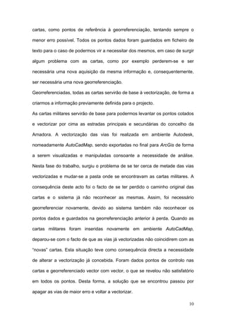 cartas, como pontos de referência à georreferenciação, tentando sempre o

menor erro possível. Todos os pontos dados foram guardados em ficheiro de

texto para o caso de podermos vir a necessitar dos mesmos, em caso de surgir

algum problema com as cartas, como por exemplo perderem-se e ser

necessária uma nova aquisição da mesma informação e, consequentemente,

ser necessária uma nova georreferenciação.

Georreferenciadas, todas as cartas servirão de base à vectorização, de forma a

criarmos a informação previamente definida para o projecto.

As cartas militares servirão de base para podermos levantar os pontos cotados

e vectorizar por cima as estradas principais e secundárias do concelho da

Amadora. A vectorização das vias foi realizada em ambiente Autodesk,

nomeadamente AutoCadMap, sendo exportadas no final para ArcGis de forma

a serem visualizadas e manipuladas consoante a necessidade de análise.

Nesta fase do trabalho, surgiu o problema de se ter cerca de metade das vias

vectorizadas e mudar-se a pasta onde se encontravam as cartas militares. A

consequência deste acto foi o facto de se ter perdido o caminho original das

cartas e o sistema já não reconhecer as mesmas. Assim, foi necessário

georreferenciar novamente, devido ao sistema também não reconhecer os

pontos dados e guardados na georreferenciação anterior à perda. Quando as

cartas militares foram inseridas novamente em ambiente AutoCadMap,

deparou-se com o facto de que as vias já vectorizadas não coincidirem com as

“novas” cartas. Esta situação teve como consequência directa a necessidade

de alterar a vectorização já concebida. Foram dados pontos de controlo nas

cartas e georreferenciado vector com vector, o que se revelou não satisfatório

em todos os pontos. Desta forma, a solução que se encontrou passou por

apagar as vias de maior erro e voltar a vectorizar.

                                                                           10
 