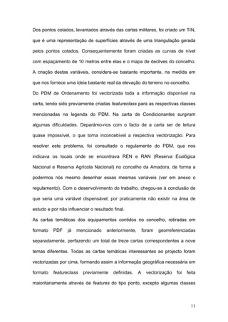 Dos pontos cotados, levantados através das cartas militares, foi criado um TIN,

que é uma representação de superfícies através de uma triangulação gerada

pelos pontos cotados. Consequentemente foram criadas as curvas de nível

com espaçamento de 10 metros entre elas e o mapa de declives do concelho.

A criação destas variáveis, considera-se bastante importante, na medida em

que nos fornece uma ideia bastante real da elevação do terreno no concelho.

Do PDM de Ordenamento foi vectorizada toda a informação disponível na

carta, tendo sido previamente criadas featureclass para as respectivas classes

mencionadas na legenda do PDM. Na carta de Condicionantes surgiram

algumas dificuldades. Deparámo-nos com o facto de a carta ser de leitura

quase impossível, o que torna inconcebível a respectiva vectorização. Para

resolver este problema, foi consultado o regulamento do PDM, que nos

indicava os locais onde se encontrava REN e RAN (Reserva Ecológica

Nacional e Reserva Agrícola Nacional) no concelho da Amadora, de forma a

podermos nós mesmo desenhar essas mesmas variáveis (ver em anexo o

regulamento). Com o desenvolvimento do trabalho, chegou-se à conclusão de

que seria uma variável dispensável, por praticamente não existir na área de

estudo e por não influenciar o resultado final.

As cartas temáticas dos equipamentos contidos no concelho, retiradas em

formato   PDF    já   mencionado     anteriormente,       foram   georreferenciadas

separadamente, perfazendo um total de treze cartas correspondentes a nove

temas diferentes. Todas as cartas temáticas interessantes ao projecto foram

vectorizadas por cima, formando assim a informação geográfica necessária em

formato   featureclass   previamente     definidas.   A    vectorização   foi   feita

maioritariamente através de features do tipo ponto, excepto algumas classes



                                                                                  11
 