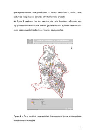 que representassem uma grande área no terreno, vectorizando, assim, como

feature do tipo polígono, para não introduzir erro no projecto.

Na figura 2 podemos ver um exemplo da carta temáticas referentes aos

Equipamentos de Educação e Ensino, georreferenciada e pronta a ser utilizada

como base na vectorização desse mesmos equipamentos.




Figura 2 – Carta temática representativa dos equipamentos de ensino público

no concelho da Amadora.


                                                                         12
 