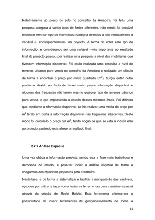 Relativamente ao preço do solo no concelho da Amadora, foi feita uma

pesquisa alargada a vários tipos de fontes diferentes, não sendo foi possível

encontrar nenhum tipo de informação fidedigna de modo a não introduzir erro à

variável e, consequentemente, ao projecto. A forma de obter este tipo de

informação, e considerando ser uma variável muito importante ao resultado

final do projecto, passou por realizar uma pesquisa a nível das imobiliárias que

tivessem informação disponível. Foi então realizada uma pesquisa a nível de

terrenos urbanos para venda no concelho da Amadora e realizado um cálculo

de forma a encontrar o preço por metro quadrado (m2). Surgiu então outro

problema devido ao facto de haver muito pouca informação disponível e

algumas das freguesias não terem mesmo qualquer tipo de terrenos urbanos

para venda, o que impossibilita o cálculo dessas mesmas áreas. Foi definido

que, mediante a informação disponível, se iria realizar uma média do preço por

m2 tendo em conta a informação disponível nas freguesias adjacentes. Deste

modo foi calculado o preço por m2, tendo noção de que se está a induzir erro

ao projecto, podendo este alterar o resultado final.




      2.2.2 Análise Espacial


Uma vez obtida a informação prevista, sendo esta a fase mais trabalhosa e

demorada do estudo, é possível iniciar a análise espacial de forma a

chegarmos aos objectivos propostos para o trabalho.

Nesta fase, e de forma a sistematizar e facilitar a manipulação das variáveis,

optou-se por utilizar e fazer correr todas as ferramentas para a análise espacial

através da criação de Model Builder. Esta ferramenta oferece-nos a

possibilidade de inserir ferramentas de geoprocessamento de forma a

                                                                              14
 