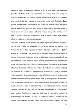 estruturar todo o processo do princípio ao fim e obter assim os resultados

previstos. O Model Buider é extremamente importante, mais ainda tendo um

conjunto de variáveis tão extenso como é o caso deste projecto, por oferecer

uma manipulação de variáveis e ferramentas muito mais facilitada. Outra

grande utilidade desta ferramenta é por se houver a necessidade de alterar

alguma variável ao processo, não temos de fazer todo o processo desde o

início, sendo apenas necessário alterar a variável em questão e fazer correr

todo o modelo outra vez. O resultado final de cada modelo será sempre

diferente mediante as alterações impostas.

Com base no Model Buider e tendo presente o objectivo do projecto, começou-

se por criar mapas de distâncias às variáveis criadas. O objectivo da

ferramenta de análise espacial Euclidean Distance (ArcToolbox - Spatial

Analyst – Distance) é criar distâncias às variáveis introduzidas de forma a

termos uma melhor percepção sobre as distâncias a determinados locais ou

equipamentos. Como podemos ver na figura 4, a ferramenta cria uma série de

anéis, que neste caso têm todos o mesmo intervalo, de forma a ser visível as

diferentes classes de distâncias aos núcleos degradados inseridos no concelho

da Amadora. Foi predefinido como sendo o limite máximo para as imagens

raster resultantes da análise espacial o próprio limite do concelho, por já termos

referido anteriormente não querer definir áreas que estejam fora do concelho,

com um tamanho de pixel de 5 metros. Relativamente ao tamanho de pixel, há

que ter atenção ao facto de todas as imagens terem obrigatoriamente o mesmo

tamanho de pixel, ou caso contrário não será possível realizar o cruzamento

das imagens. Realizado o mapa de distâncias, é necessário proceder à

reclassificação do mesmo, ou seja, é necessário definir a quantidade de

classes que queremos no mapa e se o valor (níveis de importância) que está

                                                                               15
 