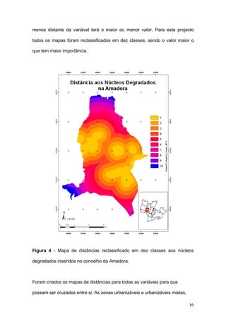 menos distante da variável terá o maior ou menor valor. Para este projecto

todos os mapas foram reclassificados em dez classes, sendo o valor maior o

que tem maior importância.




Figura 4 - Mapa de distâncias reclassificado em dez classes aos núcleos

degradados inseridos no concelho da Amadora.



Foram criados os mapas de distâncias para todas as variáveis para que

possam ser cruzados entre si. As zonas urbanizáveis e urbanizáveis mistas,

                                                                             16
 
