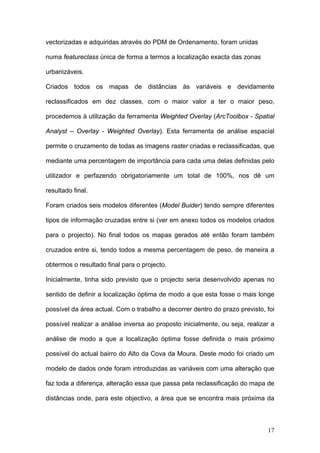 vectorizadas e adquiridas através do PDM de Ordenamento, foram unidas

numa featureclass única de forma a termos a localização exacta das zonas

urbanizáveis.

Criados todos os mapas de distâncias às variáveis e devidamente

reclassificados em dez classes, com o maior valor a ter o maior peso,

procedemos à utilização da ferramenta Weighted Overlay (ArcToolbox - Spatial

Analyst – Overlay - Weighted Overlay). Esta ferramenta de análise espacial

permite o cruzamento de todas as imagens raster criadas e reclassificadas, que

mediante uma percentagem de importância para cada uma delas definidas pelo

utilizador e perfazendo obrigatoriamente um total de 100%, nos dê um

resultado final.

Foram criados seis modelos diferentes (Model Buider) tendo sempre diferentes

tipos de informação cruzadas entre si (ver em anexo todos os modelos criados

para o projecto). No final todos os mapas gerados até então foram também

cruzados entre si, tendo todos a mesma percentagem de peso, de maneira a

obtermos o resultado final para o projecto.

Inicialmente, tinha sido previsto que o projecto seria desenvolvido apenas no

sentido de definir a localização óptima de modo a que esta fosse o mais longe

possível da área actual. Com o trabalho a decorrer dentro do prazo previsto, foi

possível realizar a análise inversa ao proposto inicialmente, ou seja, realizar a

análise de modo a que a localização óptima fosse definida o mais próximo

possível do actual bairro do Alto da Cova da Moura. Deste modo foi criado um

modelo de dados onde foram introduzidas as variáveis com uma alteração que

faz toda a diferença, alteração essa que passa pela reclassificação do mapa de

distâncias onde, para este objectivo, a área que se encontra mais próxima da



                                                                              17
 