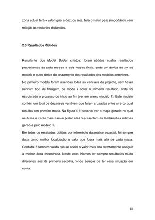 zona actual terá o valor igual a dez, ou seja, terá o maior peso (importância) em

relação às restantes distâncias.




2.3 Resultados Obtidos



Resultante dos Model Buider criados, foram obtidos quatro resultados

provenientes de cada modelo e dois mapas finais, onde um deriva de um só

modelo e outro deriva do cruzamento dos resultados dos modelos anteriores.

No primeiro modelo foram inseridas todas as variáveis do projecto, sem haver

nenhum tipo de filtragem, de modo a obter o primeiro resultado, onde foi

estruturado o processo do início ao fim (ver em anexo modelo 1). Este modelo

contém um total de dezasseis variáveis que foram cruzadas entre si e do qual

resultou um primeiro mapa. Na figura 5 é possível ver o mapa gerado no qual

as áreas a verde mais escuro (valor oito) representam as localizações óptimas

geradas pelo modelo 1.

Em todos os resultados obtidos por intermédio da análise espacial, foi sempre

dada como melhor localização o valor que fosse mais alto de cada mapa.

Contudo, é também válido que se aceite o valor mais alto directamente a seguir

à melhor área encontrada. Neste caso iríamos ter sempre resultados muito

diferentes aos da primeira escolha, tendo sempre de ter essa situação em

conta.




                                                                              18
 