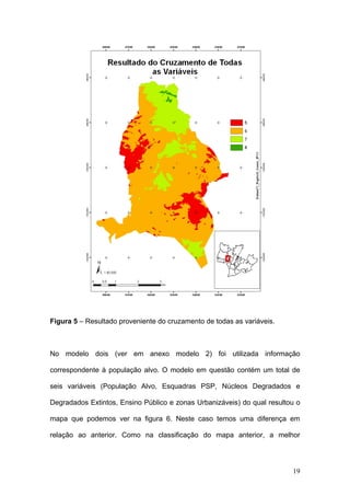 Figura 5 – Resultado proveniente do cruzamento de todas as variáveis.



No modelo dois (ver em anexo modelo 2) foi utilizada informação

correspondente à população alvo. O modelo em questão contém um total de

seis variáveis (População Alvo, Esquadras PSP, Núcleos Degradados e

Degradados Extintos, Ensino Público e zonas Urbanizáveis) do qual resultou o

mapa que podemos ver na figura 6. Neste caso temos uma diferença em

relação ao anterior. Como na classificação do mapa anterior, a melhor




                                                                         19
 