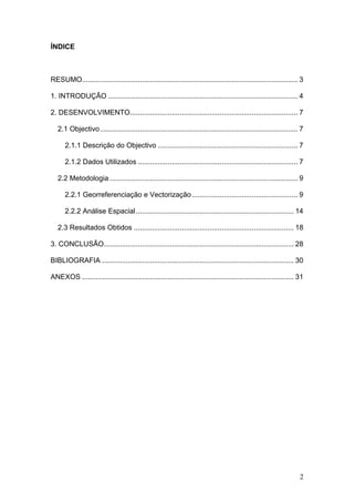 ÍNDICE



RESUMO............................................................................................................ 3

1. INTRODUÇÃO ............................................................................................... 4

2. DESENVOLVIMENTO.................................................................................... 7

   2.1 Objectivo................................................................................................... 7

      2.1.1 Descrição do Objectivo ...................................................................... 7

      2.1.2 Dados Utilizados ................................................................................ 7

   2.2 Metodologia .............................................................................................. 9

      2.2.1 Georreferenciação e Vectorização ..................................................... 9

      2.2.2 Análise Espacial ............................................................................... 14

   2.3 Resultados Obtidos ................................................................................ 18

3. CONCLUSÃO............................................................................................... 28

BIBLIOGRAFIA ................................................................................................ 30

ANEXOS .......................................................................................................... 31




                                                                                                                   2
 