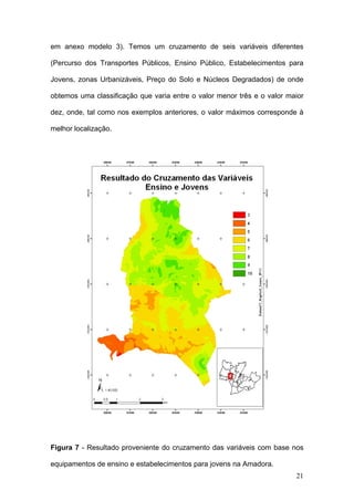 em anexo modelo 3). Temos um cruzamento de seis variáveis diferentes

(Percurso dos Transportes Públicos, Ensino Público, Estabelecimentos para

Jovens, zonas Urbanizáveis, Preço do Solo e Núcleos Degradados) de onde

obtemos uma classificação que varia entre o valor menor três e o valor maior

dez, onde, tal como nos exemplos anteriores, o valor máximos corresponde à

melhor localização.




Figura 7 - Resultado proveniente do cruzamento das variáveis com base nos

equipamentos de ensino e estabelecimentos para jovens na Amadora.
                                                                         21
 