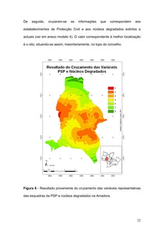 De   seguida,   cruzaram-se     as   informações    que    correspondem   aos

estabelecimentos de Protecção Civil e aos núcleos degradados extintos e

actuais (ver em anexo modelo 4). O valor correspondente à melhor localização

é o oito, situando-se assim, maioritariamente, no topo do concelho.




Figura 8 - Resultado proveniente do cruzamento das variáveis representativas

das esquadras da PSP e núcleos degradados na Amadora.




                                                                           22
 