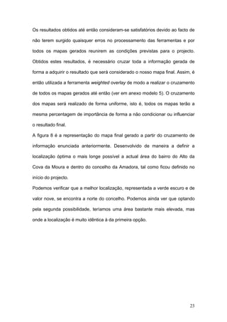 Os resultados obtidos até então consideram-se satisfatórios devido ao facto de

não terem surgido quaisquer erros no processamento das ferramentas e por

todos os mapas gerados reunirem as condições previstas para o projecto.

Obtidos estes resultados, é necessário cruzar toda a informação gerada de

forma a adquirir o resultado que será considerado o nosso mapa final. Assim, é

então utilizada a ferramenta weighted overlay de modo a realizar o cruzamento

de todos os mapas gerados até então (ver em anexo modelo 5). O cruzamento

dos mapas será realizado de forma uniforme, isto é, todos os mapas terão a

mesma percentagem de importância de forma a não condicionar ou influenciar

o resultado final.

A figura 8 é a representação do mapa final gerado a partir do cruzamento de

informação enunciada anteriormente. Desenvolvido de maneira a definir a

localização óptima o mais longe possível a actual área do bairro do Alto da

Cova da Moura e dentro do concelho da Amadora, tal como ficou definido no

início do projecto.

Podemos verificar que a melhor localização, representada a verde escuro e de

valor nove, se encontra a norte do concelho. Podemos ainda ver que optando

pela segunda possibilidade, teríamos uma área bastante mais elevada, mas

onde a localização é muito idêntica à da primeira opção.




                                                                           23
 