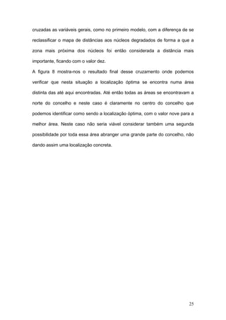 cruzadas as variáveis gerais, como no primeiro modelo, com a diferença de se

reclassificar o mapa de distâncias aos núcleos degradados de forma a que a

zona mais próxima dos núcleos foi então considerada a distância mais

importante, ficando com o valor dez.

A figura 8 mostra-nos o resultado final desse cruzamento onde podemos

verificar que nesta situação a localização óptima se encontra numa área

distinta das até aqui encontradas. Até então todas as áreas se encontravam a

norte do concelho e neste caso é claramente no centro do concelho que

podemos identificar como sendo a localização óptima, com o valor nove para a

melhor área. Neste caso não seria viável considerar também uma segunda

possibilidade por toda essa área abranger uma grande parte do concelho, não

dando assim uma localização concreta.




                                                                         25
 
