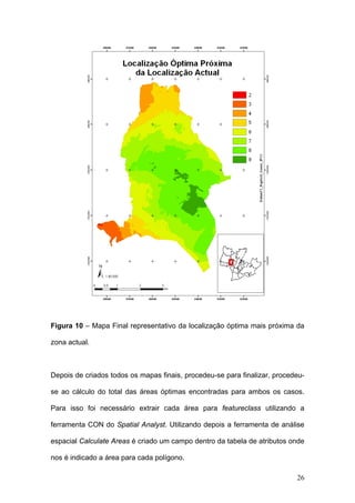 Figura 10 – Mapa Final representativo da localização óptima mais próxima da

zona actual.



Depois de criados todos os mapas finais, procedeu-se para finalizar, procedeu-

se ao cálculo do total das áreas óptimas encontradas para ambos os casos.

Para isso foi necessário extrair cada área para featureclass utilizando a

ferramenta CON do Spatial Analyst. Utilizando depois a ferramenta de análise

espacial Calculate Areas é criado um campo dentro da tabela de atributos onde

nos é indicado a área para cada polígono.

                                                                           26
 