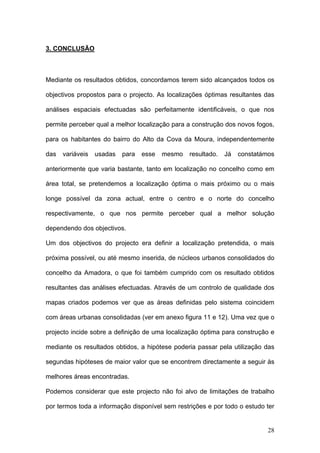 3. CONCLUSÃO



Mediante os resultados obtidos, concordamos terem sido alcançados todos os

objectivos propostos para o projecto. As localizações óptimas resultantes das

análises espaciais efectuadas são perfeitamente identificáveis, o que nos

permite perceber qual a melhor localização para a construção dos novos fogos,

para os habitantes do bairro do Alto da Cova da Moura, independentemente

das   variáveis   usadas   para   esse   mesmo   resultado.   Já   constatámos

anteriormente que varia bastante, tanto em localização no concelho como em

área total, se pretendemos a localização óptima o mais próximo ou o mais

longe possível da zona actual, entre o centro e o norte do concelho

respectivamente, o que nos permite perceber qual a melhor solução

dependendo dos objectivos.

Um dos objectivos do projecto era definir a localização pretendida, o mais

próxima possível, ou até mesmo inserida, de núcleos urbanos consolidados do

concelho da Amadora, o que foi também cumprido com os resultado obtidos

resultantes das análises efectuadas. Através de um controlo de qualidade dos

mapas criados podemos ver que as áreas definidas pelo sistema coincidem

com áreas urbanas consolidadas (ver em anexo figura 11 e 12). Uma vez que o

projecto incide sobre a definição de uma localização óptima para construção e

mediante os resultados obtidos, a hipótese poderia passar pela utilização das

segundas hipóteses de maior valor que se encontrem directamente a seguir às

melhores áreas encontradas.

Podemos considerar que este projecto não foi alvo de limitações de trabalho

por termos toda a informação disponível sem restrições e por todo o estudo ter


                                                                            28
 