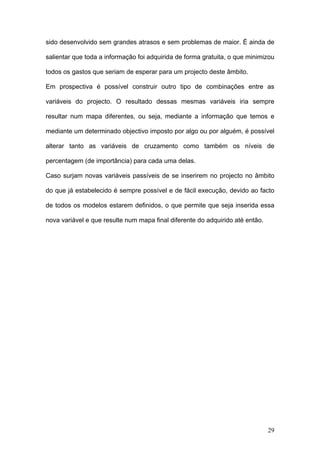 sido desenvolvido sem grandes atrasos e sem problemas de maior. É ainda de

salientar que toda a informação foi adquirida de forma gratuita, o que minimizou

todos os gastos que seriam de esperar para um projecto deste âmbito.

Em prospectiva é possível construir outro tipo de combinações entre as

variáveis do projecto. O resultado dessas mesmas variáveis iria sempre

resultar num mapa diferentes, ou seja, mediante a informação que temos e

mediante um determinado objectivo imposto por algo ou por alguém, é possível

alterar tanto as variáveis de cruzamento como também os níveis de

percentagem (de importância) para cada uma delas.

Caso surjam novas variáveis passíveis de se inserirem no projecto no âmbito

do que já estabelecido é sempre possível e de fácil execução, devido ao facto

de todos os modelos estarem definidos, o que permite que seja inserida essa

nova variável e que resulte num mapa final diferente do adquirido até então.




                                                                               29
 