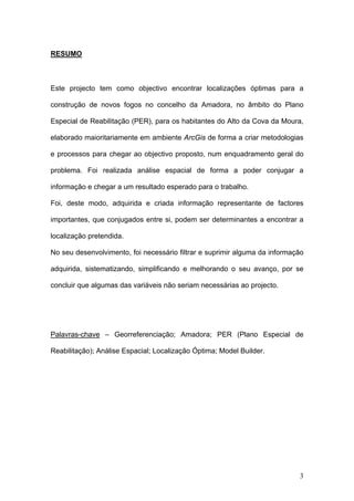 RESUMO



Este projecto tem como objectivo encontrar localizações óptimas para a

construção de novos fogos no concelho da Amadora, no âmbito do Plano

Especial de Reabilitação (PER), para os habitantes do Alto da Cova da Moura,

elaborado maioritariamente em ambiente ArcGis de forma a criar metodologias

e processos para chegar ao objectivo proposto, num enquadramento geral do

problema. Foi realizada análise espacial de forma a poder conjugar a

informação e chegar a um resultado esperado para o trabalho.

Foi, deste modo, adquirida e criada informação representante de factores

importantes, que conjugados entre si, podem ser determinantes a encontrar a

localização pretendida.

No seu desenvolvimento, foi necessário filtrar e suprimir alguma da informação

adquirida, sistematizando, simplificando e melhorando o seu avanço, por se

concluir que algumas das variáveis não seriam necessárias ao projecto.




Palavras-chave – Georreferenciação; Amadora; PER (Plano Especial de

Reabilitação); Análise Espacial; Localização Óptima; Model Builder.




                                                                            3
 