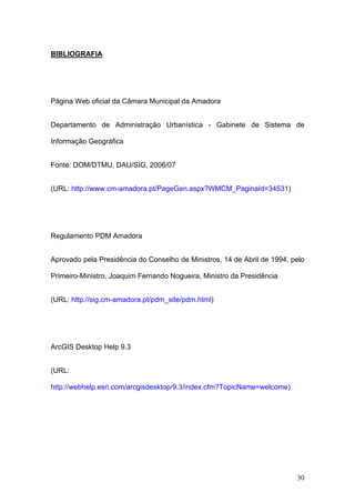 BIBLIOGRAFIA




Página Web oficial da Câmara Municipal da Amadora


Departamento de Administração Urbanística - Gabinete de Sistema de

Informação Geográfica


Fonte: DOM/DTMU, DAU/SIG, 2006/07


(URL: http://www.cm-amadora.pt/PageGen.aspx?WMCM_PaginaId=34531)




Regulamento PDM Amadora


Aprovado pela Presidência do Conselho de Ministros, 14 de Abril de 1994, pelo

Primeiro-Ministro, Joaquim Fernando Nogueira, Ministro da Presidência


(URL: http://sig.cm-amadora.pt/pdm_site/pdm.html)




ArcGIS Desktop Help 9.3


(URL:

http://webhelp.esri.com/arcgisdesktop/9.3/index.cfm?TopicName=welcome)




                                                                          30
 
