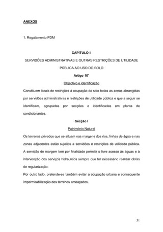 ANEXOS



1. Regulamento PDM



                                    CAPITULO II

 SERVIDÕES ADMINISTRATIVAS E OUTRAS RESTRIÇÕES DE UTILIDADE

                           PÚBLICA AO USO DO SOLO

                                     Artigo 10°

                             Objectivo e identificação

Constituem locais de restrições à ocupação do solo todas as zonas abrangidas

por servidões administrativas e restrições de utilidade pública e que a seguir se

identificam,   agrupadas    por     secções   e   identificadas   em   planta   de

condicionantes.

                                      Secção I

                                  Património Natural

Os terrenos privados que se situam nas margens dos rios, linhas de água e nas

zonas adjacentes estão sujeitos a servidões e restrições de utilidade pública.

A servidão de margem tem por finalidade permitir o livre acesso às águas e à

intervenção dos serviços hidráulicos sempre que for necessário realizar obras

de regularização.

Por outro lado, pretende-se também evitar a ocupação urbana e consequente

impermeabilização dos terrenos ameaçados.




                                                                                31
 