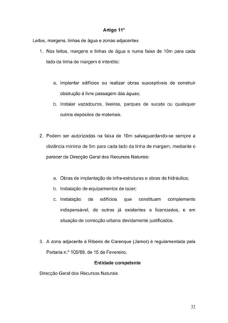 Artigo 11°

Leitos, margens, linhas de água e zonas adjacentes

   1. Nos leitos, margens e linhas de água e numa faixa de 10m para cada

      lado da linha de margem é interdito:



         a. Implantar edifícios ou realizar obras susceptíveis de construir

             obstrução à livre passagem das águas;

         b. Instalar vazadouros, lixeiras, parques de sucata ou quaisquer

             outros depósitos de materiais.



   2. Podem ser autorizadas na faixa de 10m salvaguardando-se sempre a

      distância mínima de 5m para cada lado da linha de margem, mediante o

      parecer da Direcção Geral dos Recursos Naturais:



         a. Obras de implantação de infra-estruturas e obras de hidráulica;

         b. Instalação de equipamentos de lazer;

         c. Instalação    de     edifícios    que    constituam   complemento

             indispensável, de outros já existentes e licenciados, e em

             situação de correcção urbana devidamente justificados.



   3. A zona adjacente à Ribeira de Carenque (Jamor) é regulamentada pela

      Portaria n.º 105/89, de 15 de Fevereiro.

                               Entidade competente

   Direcção Geral dos Recursos Naturais




                                                                              32
 