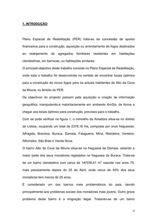 1. INTRODUÇÃO



Plano Especial de Reabilitação (PER) trata-se da concessão de apoios

financeiros para a construção, aquisição ou arrendamento de fogos destinados

ao   realojamento   de   agregados    familiares   residentes   em   habitações

clandestinas, em barracas, ou habitações similares.

O principal objectivo deste trabalho consiste no Plano Especial de Reabilitação,

onde todo o trabalho foi desenvolvido no sentido de encontrar locais óptimos

para a construção de novos fogos para os actuais habitantes do Alto da Cova

da Moura, no âmbito do PER.

Os objectivos do projecto passam pela aquisição e criação de informação

geográfica, manipulando-a maioritariamente em ambiente ArcGis, de forma a

chegar aos locais óptimos para construção, previstos para o trabalho.

Com se pode verificar na figura 1, o concelho da Amadora situa-se no distrito

de Lisboa, ocupando um total de 2378,16 Ha, composta por onze freguesias:

Alfragide, Brandoa, Buraca, Damaia, Falagueira, Mina, Reboleira, Venteira,

Alfornelos, São Brás e Venda Nova.

O bairro Alto da Cova da Moura situa-se na freguesia da Damaia, estando a

maior parte dos seus moradores registados na freguesia da Buraca. Trata-se

de um bairro clandestino com cerca de 147036,41 m2 nascido nos anos 70,

mais precisamente depois do 25 de Abril, onde cerca de 50% dos seus

moradores tem menos de 25 anos.

É considerado um dos bairros mais problemáticos do país, devido

principalmente aos problemas sociais dos moradores mais jovens. Outro grave

problema deste bairro é a imigração ilegal. Tratando-se de um bairro


                                                                              4
 