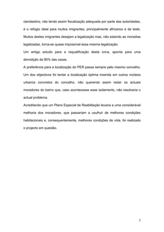 clandestino, não tendo assim fiscalização adequada por parte das autoridades,

é o refúgio ideal para muitos imigrantes, principalmente africanos e de leste.

Muitos destes imigrantes desejam a legalização mas, não estando as moradias

legalizadas, torna-se quase impossível essa mesma legalização.

Um antigo estudo para a requalificação desta zona, aponta para uma

demolição de 80% das casas.

A preferência para a localização do PER passa sempre pelo mesmo concelho.

Um dos objectivos foi tentar a localização óptima inserida em outros núcleos

urbanos concretos do concelho, não querendo assim isolar os actuais

moradores do bairro que, caso acontecesse esse isolamento, não resolveria o

actual problema.

Acreditando que um Plano Especial de Reabilitação levaria a uma considerável

melhoria dos moradores, que passariam a usufruir de melhores condições

habitacionais e, consequentemente, melhores condições de vida, foi realizado

o projecto em questão.




                                                                            5
 
