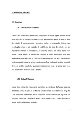 2. DESENVOLVIMENTO




2.1 Objectivo


      2.1.1 Descrição do Objectivo



Definir uma localização óptima para construção de novos fogos assume assim

uma importância elevada, tendo em conta a problemática que se vive na área

de estudo. É extremamente necessário definir a localização óptima para

construção antes de se proceder à reabilitação da área de estudo, por ser

impossível manter os moradores, ao mesmo tempo, na actual zona onde

vivem. Deste modo, é necessário adquirir e criar informação que seja

necessária para encontrar o objectivo proposto para o trabalho. Neste caso,

será necessário trabalhar a informação geográfica, realizando análise espacial,

de modo a obter resultados que sejam satisfatórios para o projecto, com base

nos parâmetros definidos para o mesmo.




      2.1.2 Dados Utilizados



Numa fase inicial, foi necessário identificar as variáveis Biofísicas Naturais,

Biofísicas Antropológicas e Biofísicas Socioculturais necessárias ao projecto.

Com o decorrer do trabalho, foi-se chegando à conclusão de que algumas das

variáveis definidas inicialmente eram dispensáveis à conclusão do mesmo,

sendo assim retiradas do projecto.



                                                                             7
 