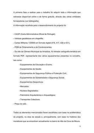 A primeira fase a realizar para o trabalho foi adquirir toda a informação que

estivesse disponível online e de forma gratuita, através das várias entidades

fornecedoras (ver bibliografia).

A informação recolhida para o desenvolvimento do projecto foi:



- CAOP (Carta Administrativa Oficial de Portugal);

- Vértices geodésicos em shapefile;

- Cartas Militares 1/25000 em formato digital (416, 417, 430 e 431);

- PDM de Ordenamento e de Condicionantes;

- Do site da Câmara Municipal da Amadora, foi retirada cartografia temática em

formato PDF, representante dos vários equipamentos presentes no concelho,

tais como:

      - Equipamentos de Educação e Ensino;

      - Equipamentos de Saúde;

      - Equipamentos de Segurança Pública e Protecção Civil;

      - Equipamentos de Solidariedade e Segurança Social;

      - Equipamentos Desportivos;

      - Mercados;

      - Núcleos Degradados;

      - Património Arquitectónico e Arqueológico;

      - Transportes Colectivos;

- Preço do solo.



Todos os elementos mencionados foram escolhidos com base na problemática

do projecto, na área de estudo e, principalmente, com base no histórico dos

moradores que se encontram actualmente no bairro do Alto da Cova da Moura.

                                                                            8
 