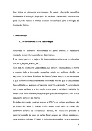 Com todos os elementos mencionados, foi criada informação geográfica

fundamental à realização do projecto. As variáveis criadas serão fundamentais

para se poder realizar a análise espacial, indispensável para a definição da

localização óptima.




2.2 Metodologia


      2.2.1 Georreferenciação e Vectorização



Adquiridos os elementos mencionados no ponto anterior, é necessário

manipular e criar informação através dos mesmos.

É de referir que todo o projecto foi desenvolvido no sistema de coordenadas

Datum73_Hayford_Gauss_IPCC.

Para isso, foi criada uma GeoDatabase, que contêm FeatureDataset, de forma

a guardar toda a informação geográfica criada em ambiente ArcGis, ou

exportada de ambiente AutoDesk. As FeatureDataset foram criadas de maneira

a que a informação fosse facilmente encontrada, mesmo que a GeoDatabase

fosse utilizada por qualquer outra pessoa estranha ao projecto. A nomenclatura

das nossas variáveis e a informação criada para o trabalho foi definida de

modo a que fosse também perceptível por qualquer outra pessoa, sem nunca

esquecer o conteúdo da mesma.

De toda a informação recolhida apenas a CAOP e os vértices geodésicos não

se tratam de cartas ou mapas. Assim sendo, como todas as cartas não

continham sistema de coordenadas definido, foi necessário proceder à

georreferenciação de todas as cartas. Foram usados os vértices geodésicos,

para as cartas militares 1/25000, e os limites do concelho, para as restantes

                                                                            9
 