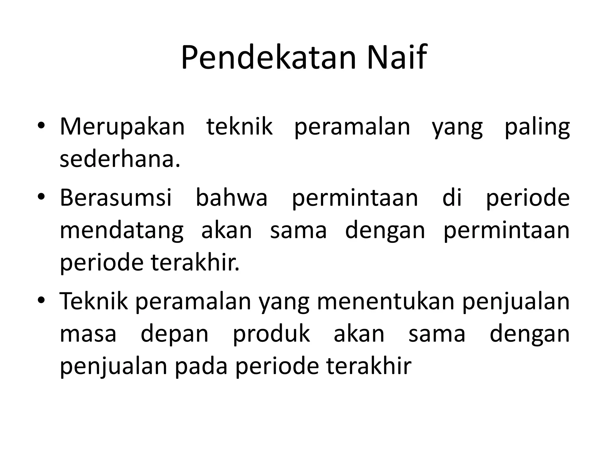 Pendekatan Naif
• Merupakan teknik peramalan yang paling
sederhana.
• Berasumsi bahwa permintaan di periode
mendatang akan sama dengan permintaan
periode terakhir.
• Teknik peramalan yang menentukan penjualan
masa depan produk akan sama dengan
penjualan pada periode terakhir
 