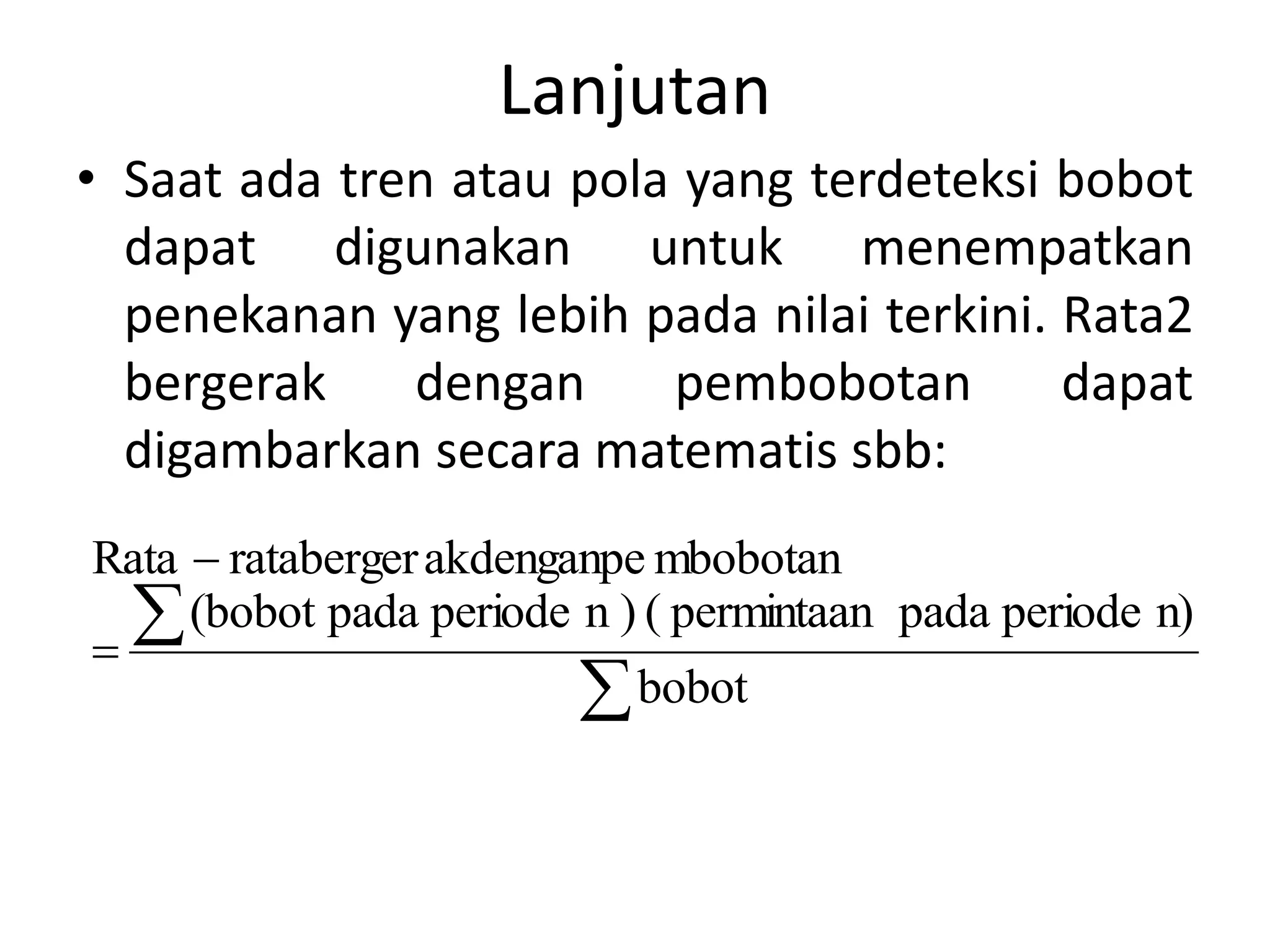 Lanjutan
• Saat ada tren atau pola yang terdeteksi bobot
dapat digunakan untuk menempatkan
penekanan yang lebih pada nilai terkini. Rata2
bergerak dengan pembobotan dapat
digambarkan secara matematis sbb:




bobot
n)
periode
pada
permintaan
(
)
n
periode
pada
(bobot
mbobotan
akdenganpe
rataberger
Rata
 