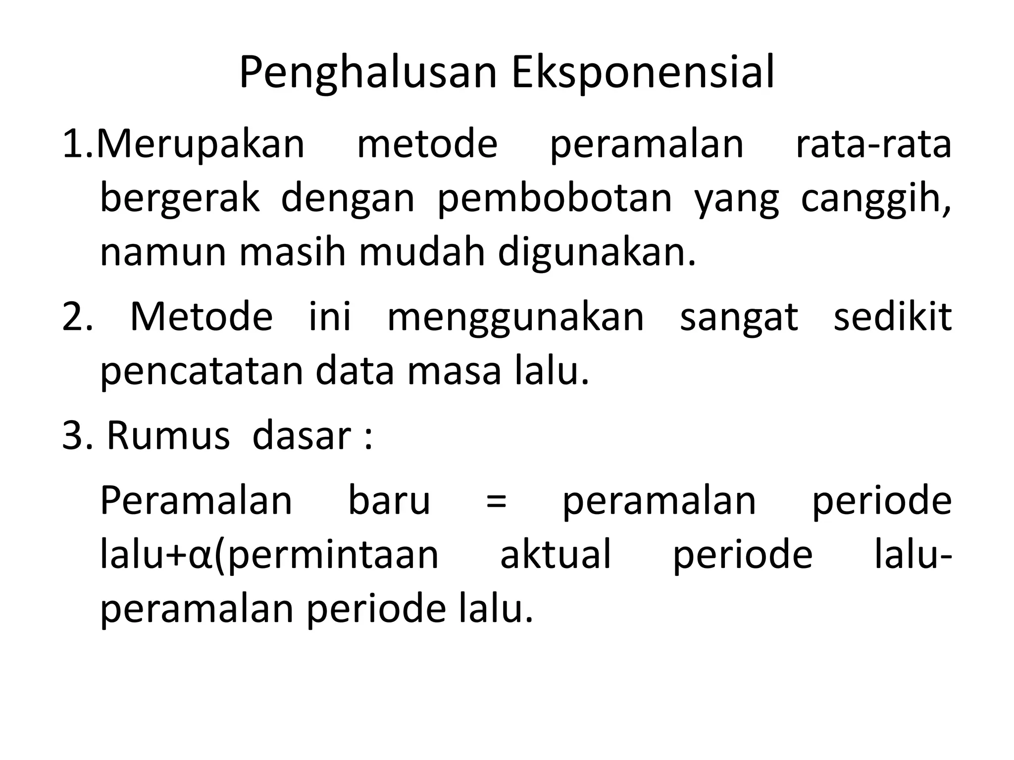 Penghalusan Eksponensial
1.Merupakan metode peramalan rata-rata
bergerak dengan pembobotan yang canggih,
namun masih mudah digunakan.
2. Metode ini menggunakan sangat sedikit
pencatatan data masa lalu.
3. Rumus dasar :
Peramalan baru = peramalan periode
lalu+α(permintaan aktual periode lalu-
peramalan periode lalu.
 