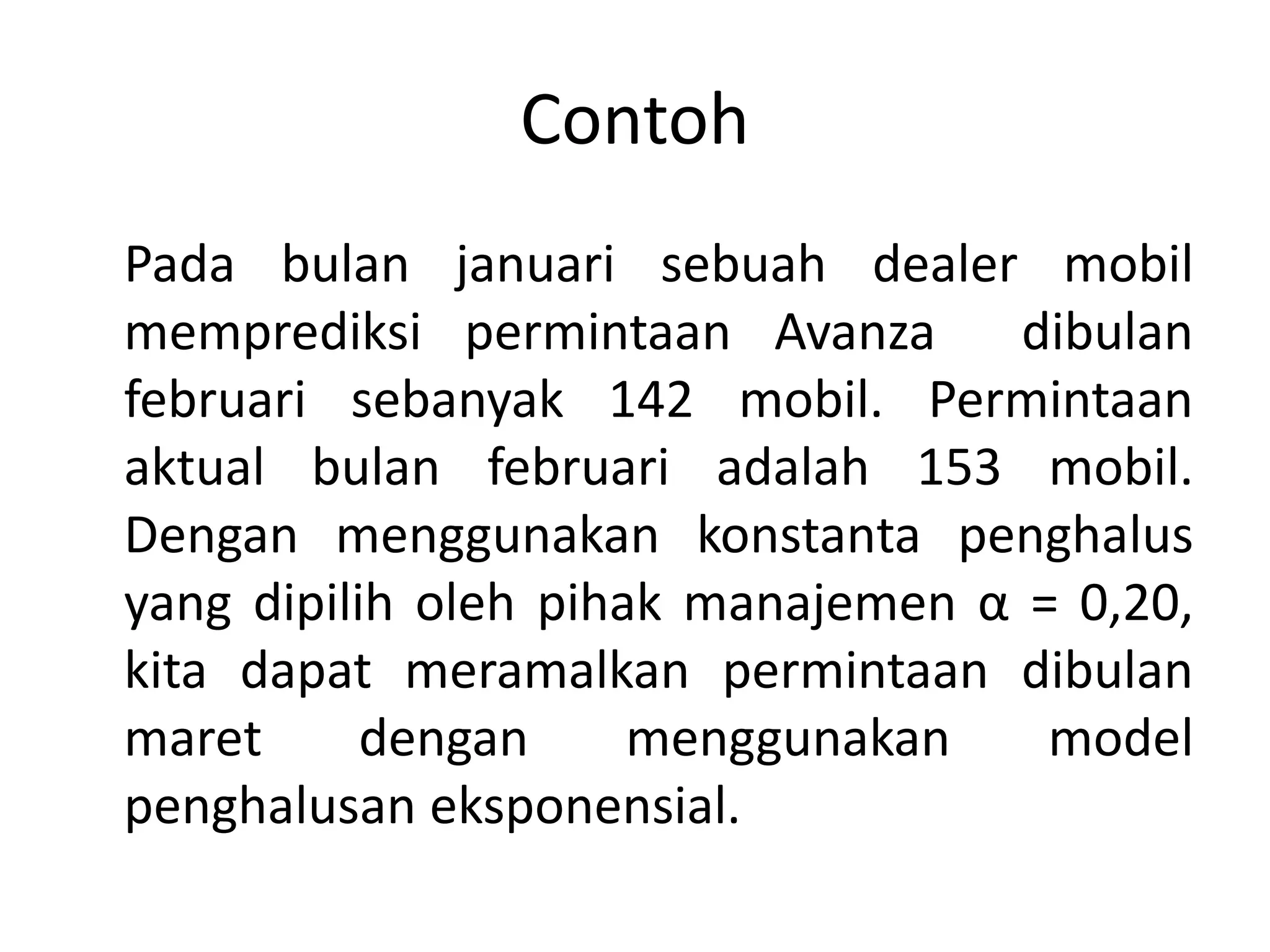 Contoh
Pada bulan januari sebuah dealer mobil
memprediksi permintaan Avanza dibulan
februari sebanyak 142 mobil. Permintaan
aktual bulan februari adalah 153 mobil.
Dengan menggunakan konstanta penghalus
yang dipilih oleh pihak manajemen α = 0,20,
kita dapat meramalkan permintaan dibulan
maret dengan menggunakan model
penghalusan eksponensial.
 