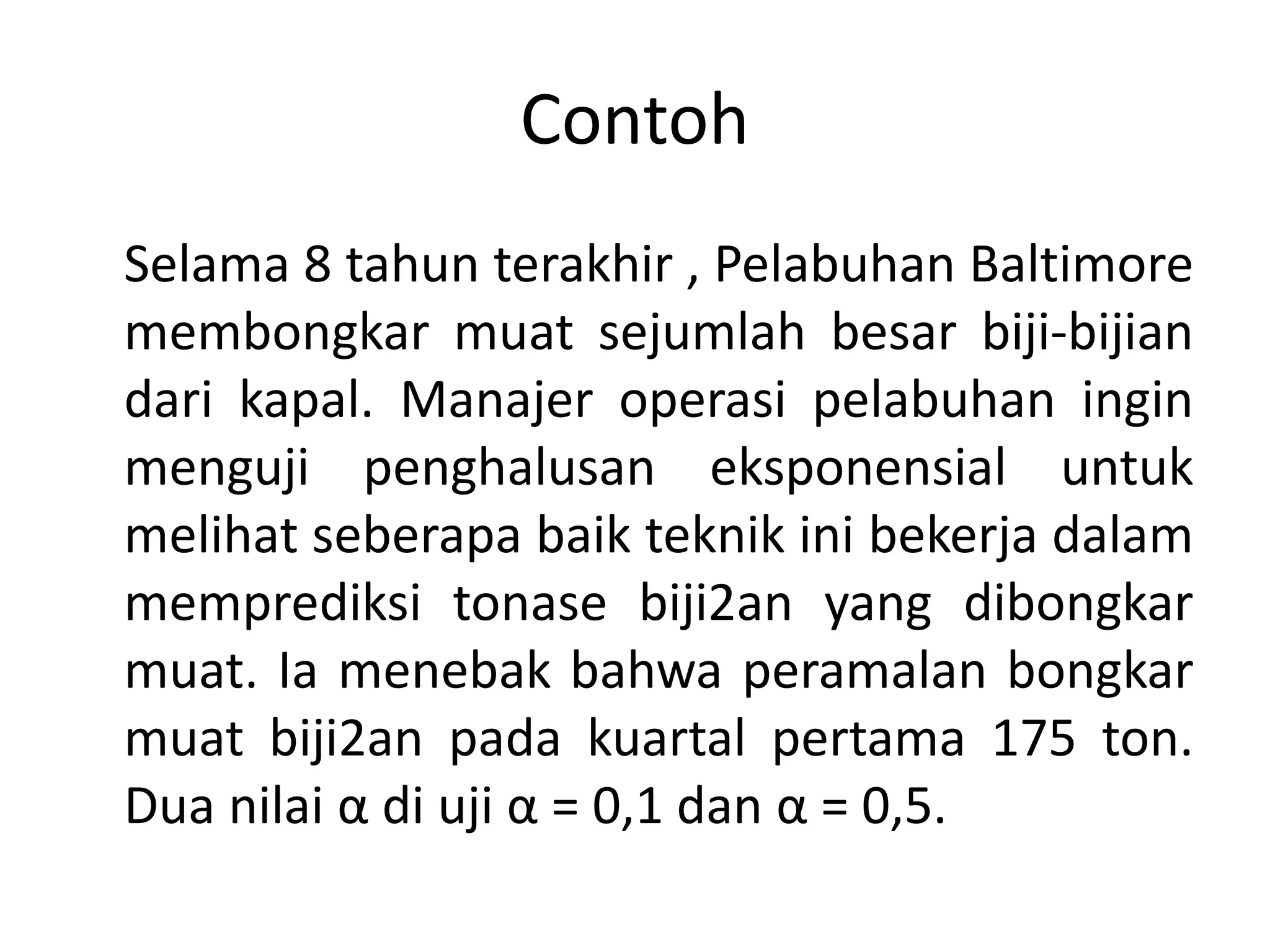 Contoh
Selama 8 tahun terakhir , Pelabuhan Baltimore
membongkar muat sejumlah besar biji-bijian
dari kapal. Manajer operasi pelabuhan ingin
menguji penghalusan eksponensial untuk
melihat seberapa baik teknik ini bekerja dalam
memprediksi tonase biji2an yang dibongkar
muat. Ia menebak bahwa peramalan bongkar
muat biji2an pada kuartal pertama 175 ton.
Dua nilai α di uji α = 0,1 dan α = 0,5.
 