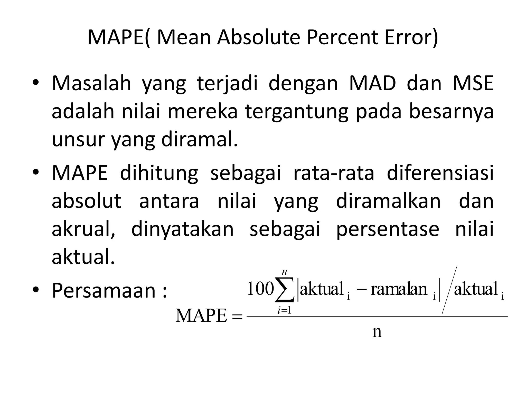 MAPE( Mean Absolute Percent Error)
• Masalah yang terjadi dengan MAD dan MSE
adalah nilai mereka tergantung pada besarnya
unsur yang diramal.
• MAPE dihitung sebagai rata-rata diferensiasi
absolut antara nilai yang diramalkan dan
akrual, dinyatakan sebagai persentase nilai
aktual.
• Persamaan :
n
aktual
ramalan
aktual
100
MAPE
i
1
i
i




n
i
 