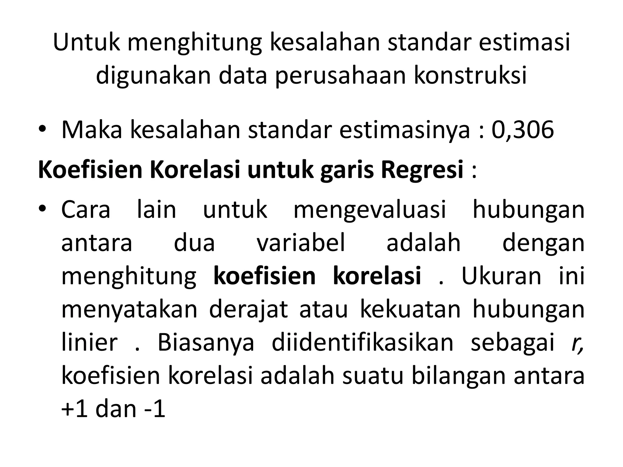 Untuk menghitung kesalahan standar estimasi
digunakan data perusahaan konstruksi
• Maka kesalahan standar estimasinya : 0,306
Koefisien Korelasi untuk garis Regresi :
• Cara lain untuk mengevaluasi hubungan
antara dua variabel adalah dengan
menghitung koefisien korelasi . Ukuran ini
menyatakan derajat atau kekuatan hubungan
linier . Biasanya diidentifikasikan sebagai r,
koefisien korelasi adalah suatu bilangan antara
+1 dan -1
 