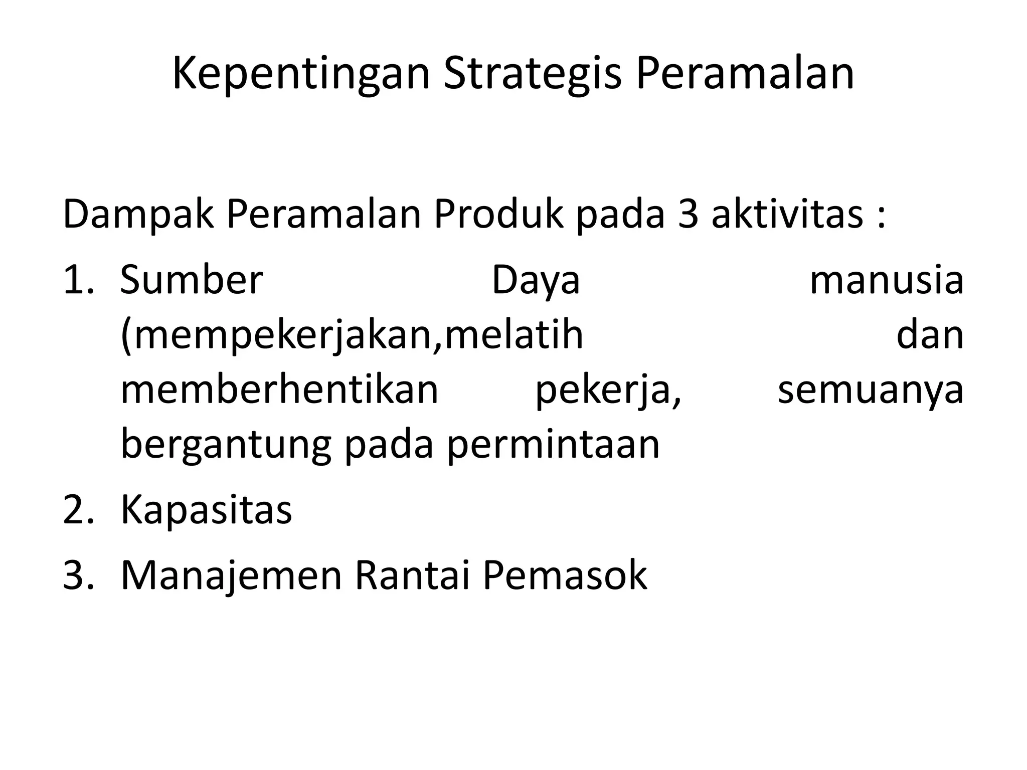 Kepentingan Strategis Peramalan
Dampak Peramalan Produk pada 3 aktivitas :
1. Sumber Daya manusia
(mempekerjakan,melatih dan
memberhentikan pekerja, semuanya
bergantung pada permintaan
2. Kapasitas
3. Manajemen Rantai Pemasok
 