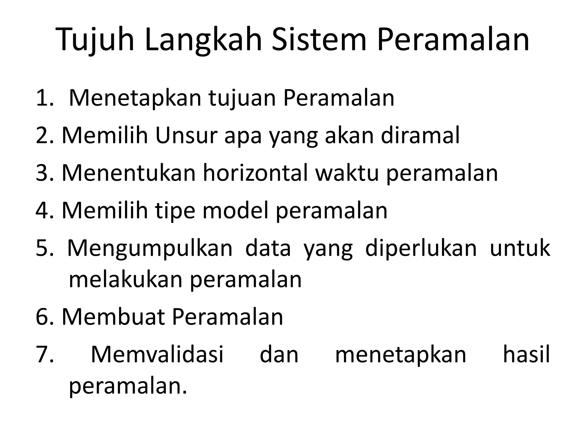 Tujuh Langkah Sistem Peramalan
1. Menetapkan tujuan Peramalan
2. Memilih Unsur apa yang akan diramal
3. Menentukan horizontal waktu peramalan
4. Memilih tipe model peramalan
5. Mengumpulkan data yang diperlukan untuk
melakukan peramalan
6. Membuat Peramalan
7. Memvalidasi dan menetapkan hasil
peramalan.
 