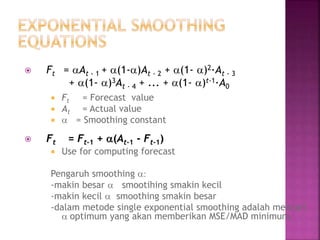  Ft = At - 1 + (1-)At - 2 + (1- )2·At - 3
+ (1- )3At - 4 + ... + (1- )t-1·A0
 Ft = Forecast value
 At = Actual value
  = Smoothing constant
 Ft = Ft-1 + (At-1 - Ft-1)
 Use for computing forecast
Pengaruh smoothing :
-makin besar  smootihing smakin kecil
-makin kecil  smoothing smakin besar
-dalam metode single exponential smoothing adalah mencari
 optimum yang akan memberikan MSE/MAD minimum.
 