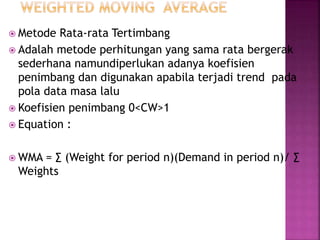  Metode Rata-rata Tertimbang
 Adalah metode perhitungan yang sama rata bergerak
sederhana namundiperlukan adanya koefisien
penimbang dan digunakan apabila terjadi trend pada
pola data masa lalu
 Koefisien penimbang 0<CW>1
 Equation :
 WMA = ∑ (Weight for period n)(Demand in period n)/ ∑
Weights
 