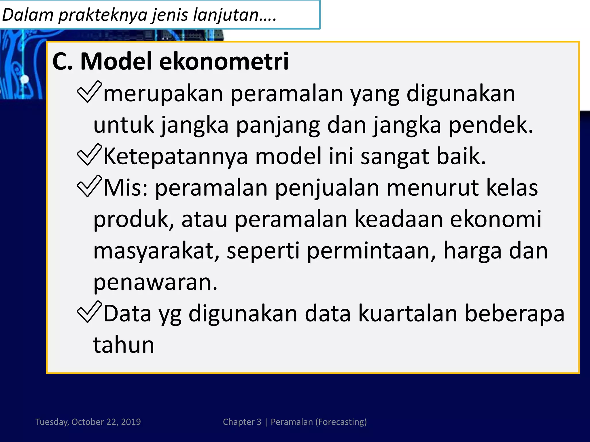 Tuesday, October 22, 2019 Chapter 3 | Peramalan (Forecasting)
C. Model ekonometri
✅merupakan peramalan yang digunakan
untuk jangka panjang dan jangka pendek.
✅Ketepatannya model ini sangat baik.
✅Mis: peramalan penjualan menurut kelas
produk, atau peramalan keadaan ekonomi
masyarakat, seperti permintaan, harga dan
penawaran.
✅Data yg digunakan data kuartalan beberapa
tahun
Dalam prakteknya jenis lanjutan….
 