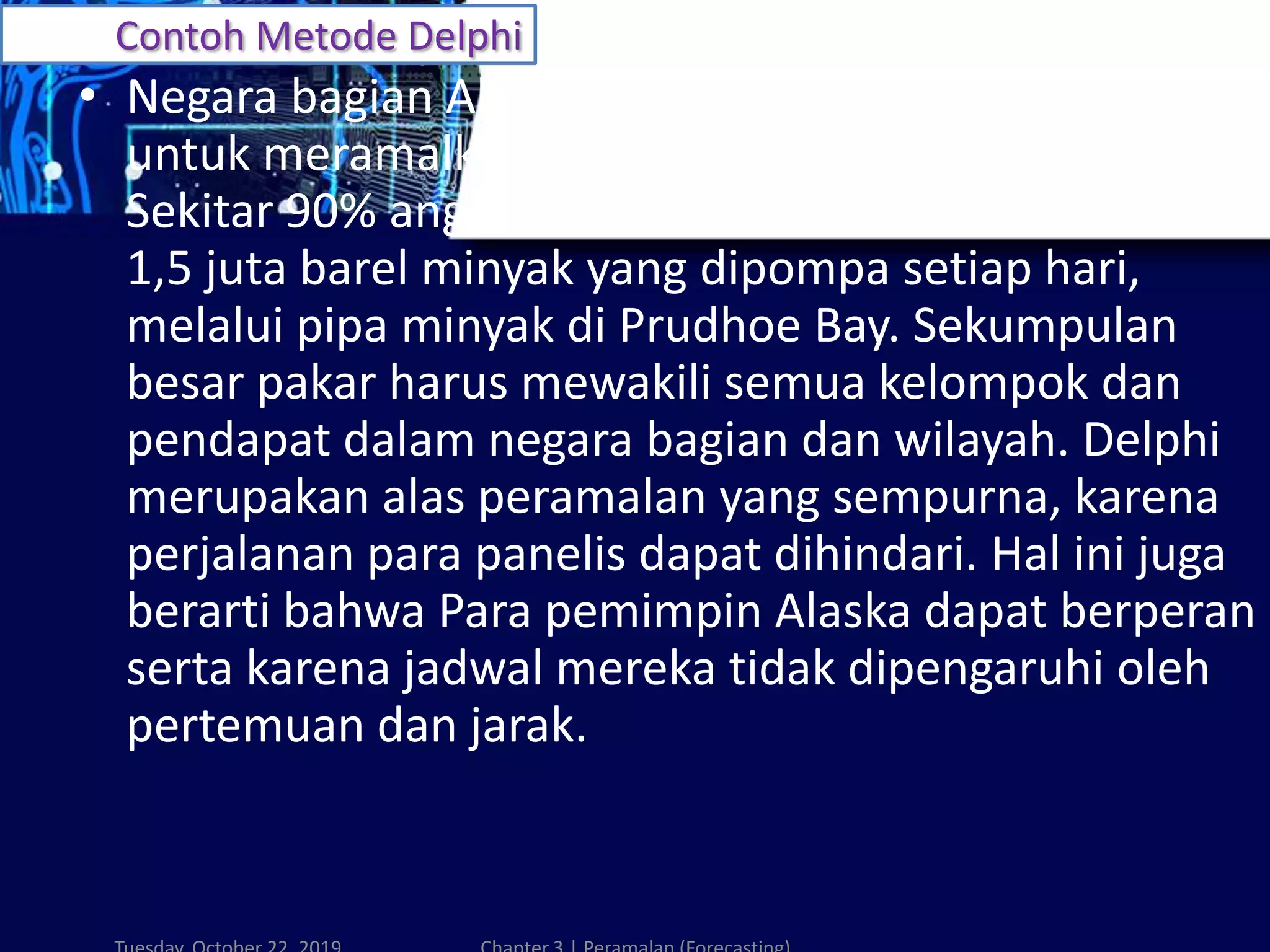 Contoh Metode Delphi
• Negara bagian Alaska menggunakan metode Delphi
untuk meramalkan ekonomi jangka panjangnya.
Sekitar 90% anggaran negara bagian dihasilkan dari
1,5 juta barel minyak yang dipompa setiap hari,
melalui pipa minyak di Prudhoe Bay. Sekumpulan
besar pakar harus mewakili semua kelompok dan
pendapat dalam negara bagian dan wilayah. Delphi
merupakan alas peramalan yang sempurna, karena
perjalanan para panelis dapat dihindari. Hal ini juga
berarti bahwa Para pemimpin Alaska dapat berperan
serta karena jadwal mereka tidak dipengaruhi oleh
pertemuan dan jarak.
 