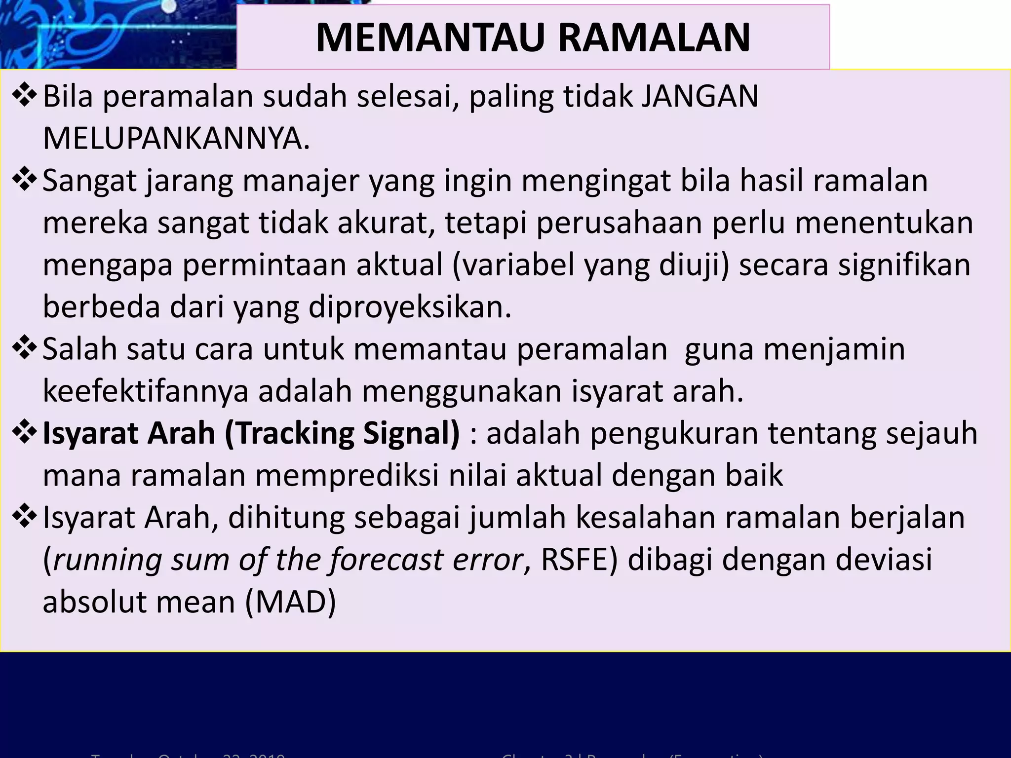 Bila peramalan sudah selesai, paling tidak JANGAN
MELUPANKANNYA.
Sangat jarang manajer yang ingin mengingat bila hasil ramalan
mereka sangat tidak akurat, tetapi perusahaan perlu menentukan
mengapa permintaan aktual (variabel yang diuji) secara signifikan
berbeda dari yang diproyeksikan.
Salah satu cara untuk memantau peramalan guna menjamin
keefektifannya adalah menggunakan isyarat arah.
Isyarat Arah (Tracking Signal) : adalah pengukuran tentang sejauh
mana ramalan memprediksi nilai aktual dengan baik
Isyarat Arah, dihitung sebagai jumlah kesalahan ramalan berjalan
(running sum of the forecast error, RSFE) dibagi dengan deviasi
absolut mean (MAD)
MEMANTAU RAMALAN
 