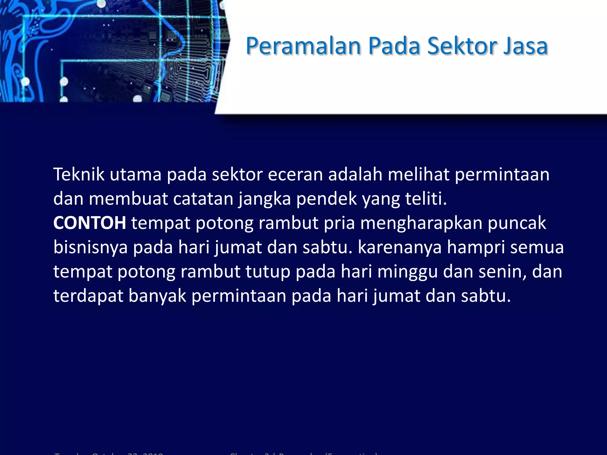 Peramalan Pada Sektor Jasa
Teknik utama pada sektor eceran adalah melihat permintaan
dan membuat catatan jangka pendek yang teliti.
CONTOH tempat potong rambut pria mengharapkan puncak
bisnisnya pada hari jumat dan sabtu. karenanya hampri semua
tempat potong rambut tutup pada hari minggu dan senin, dan
terdapat banyak permintaan pada hari jumat dan sabtu.
 